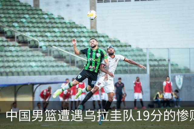 中国男篮遭遇乌拉圭队19分的惨败，焦泊乔表现不佳
