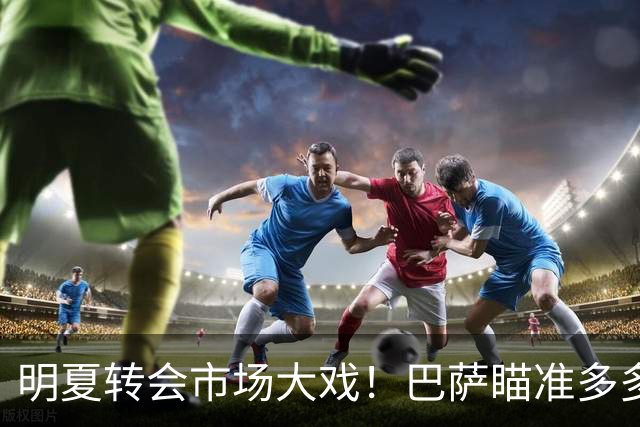 明夏转会市场大戏！巴萨瞄准多多，尤文米兰不甘示弱
