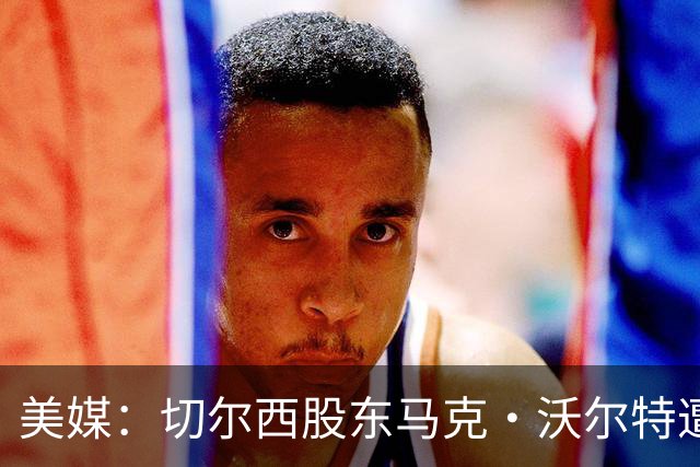 美媒：切尔西股东马克·沃尔特遭FBI调查，欲出售12.8%蓝军股份